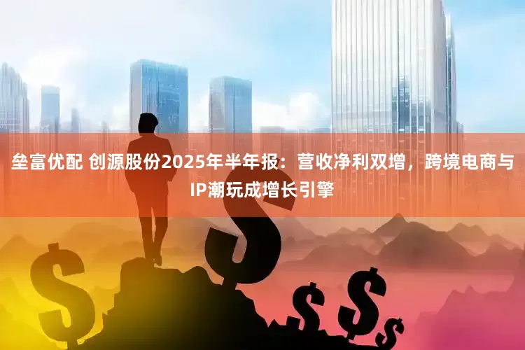 垒富优配 创源股份2025年半年报：营收净利双增，跨境电商与IP潮玩成增长引擎