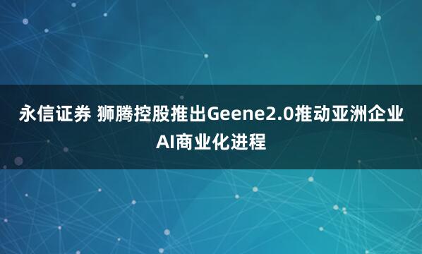 永信证券 狮腾控股推出Geene2.0推动亚洲企业AI商业化进程