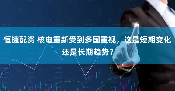 恒捷配资 核电重新受到多国重视，这是短期变化还是长期趋势？