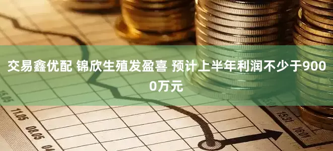 交易鑫优配 锦欣生殖发盈喜 预计上半年利润不少于9000万元