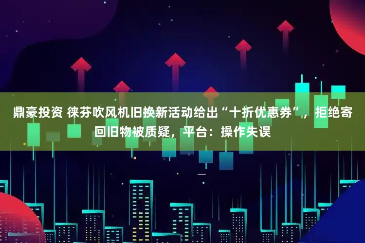 鼎豪投资 徕芬吹风机旧换新活动给出“十折优惠券”，拒绝寄回旧物被质疑，平台：操作失误